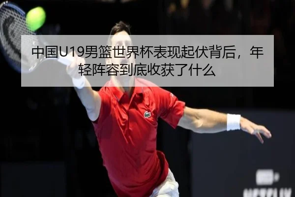 中国U19男篮世界杯表现起伏背后，年轻阵容到底收获了什么